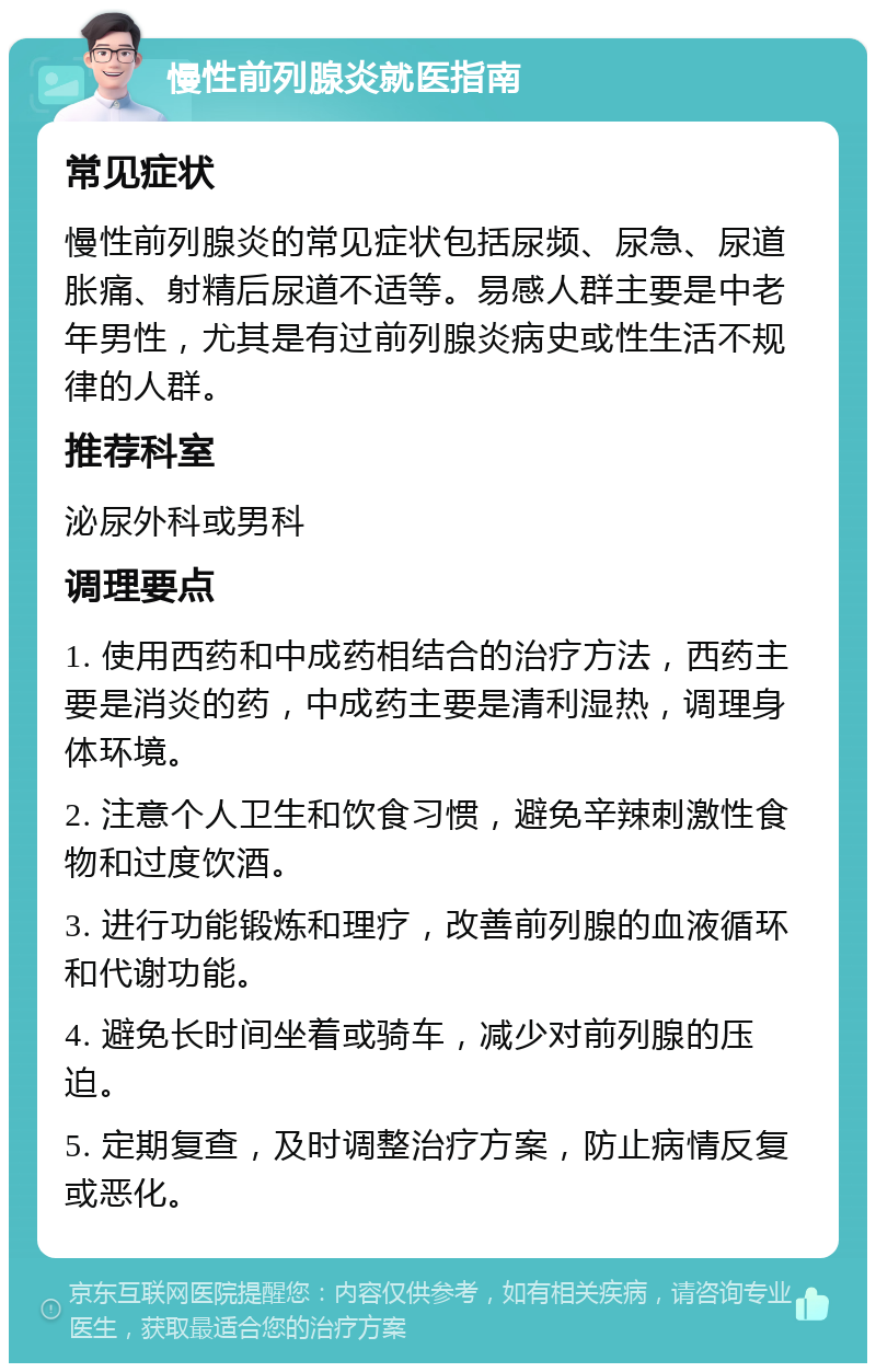 慢性前列腺炎就医指南 常见症状 慢性前列腺炎的常见症状包括尿频、尿急、尿道胀痛、射精后尿道不适等。易感人群主要是中老年男性，尤其是有过前列腺炎病史或性生活不规律的人群。 推荐科室 泌尿外科或男科 调理要点 1. 使用西药和中成药相结合的治疗方法，西药主要是消炎的药，中成药主要是清利湿热，调理身体环境。 2. 注意个人卫生和饮食习惯，避免辛辣刺激性食物和过度饮酒。 3. 进行功能锻炼和理疗，改善前列腺的血液循环和代谢功能。 4. 避免长时间坐着或骑车，减少对前列腺的压迫。 5. 定期复查，及时调整治疗方案，防止病情反复或恶化。