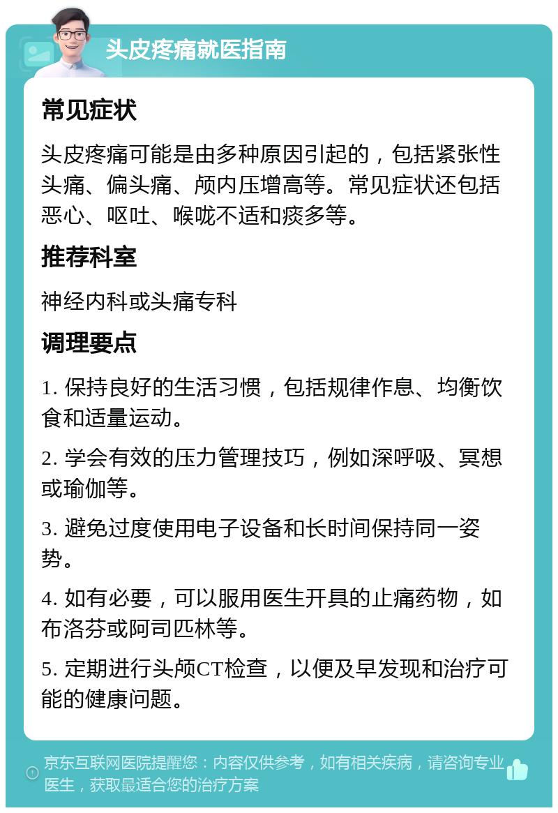 头皮疼痛就医指南 常见症状 头皮疼痛可能是由多种原因引起的，包括紧张性头痛、偏头痛、颅内压增高等。常见症状还包括恶心、呕吐、喉咙不适和痰多等。 推荐科室 神经内科或头痛专科 调理要点 1. 保持良好的生活习惯，包括规律作息、均衡饮食和适量运动。 2. 学会有效的压力管理技巧，例如深呼吸、冥想或瑜伽等。 3. 避免过度使用电子设备和长时间保持同一姿势。 4. 如有必要，可以服用医生开具的止痛药物，如布洛芬或阿司匹林等。 5. 定期进行头颅CT检查，以便及早发现和治疗可能的健康问题。