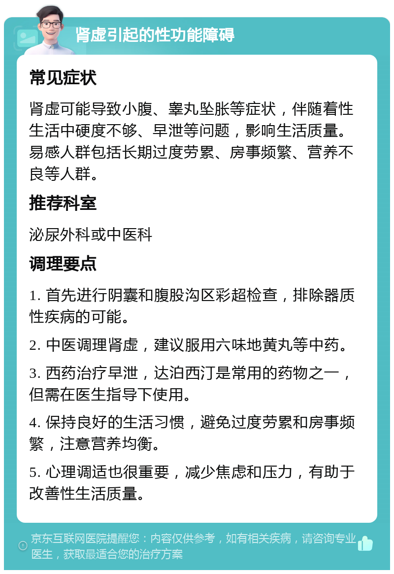 肾虚引起的性功能障碍 常见症状 肾虚可能导致小腹、睾丸坠胀等症状，伴随着性生活中硬度不够、早泄等问题，影响生活质量。易感人群包括长期过度劳累、房事频繁、营养不良等人群。 推荐科室 泌尿外科或中医科 调理要点 1. 首先进行阴囊和腹股沟区彩超检查，排除器质性疾病的可能。 2. 中医调理肾虚，建议服用六味地黄丸等中药。 3. 西药治疗早泄，达泊西汀是常用的药物之一，但需在医生指导下使用。 4. 保持良好的生活习惯，避免过度劳累和房事频繁，注意营养均衡。 5. 心理调适也很重要，减少焦虑和压力，有助于改善性生活质量。