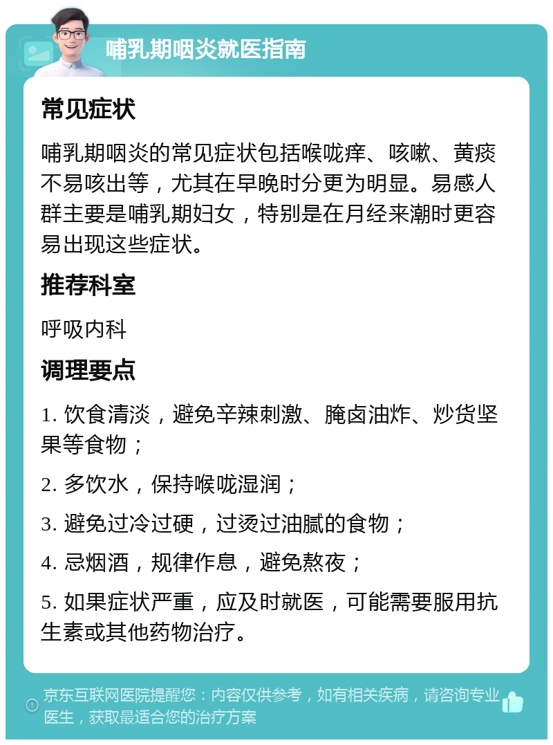 哺乳期咽炎就医指南 常见症状 哺乳期咽炎的常见症状包括喉咙痒、咳嗽、黄痰不易咳出等，尤其在早晚时分更为明显。易感人群主要是哺乳期妇女，特别是在月经来潮时更容易出现这些症状。 推荐科室 呼吸内科 调理要点 1. 饮食清淡，避免辛辣刺激、腌卤油炸、炒货坚果等食物； 2. 多饮水，保持喉咙湿润； 3. 避免过冷过硬，过烫过油腻的食物； 4. 忌烟酒，规律作息，避免熬夜； 5. 如果症状严重，应及时就医，可能需要服用抗生素或其他药物治疗。