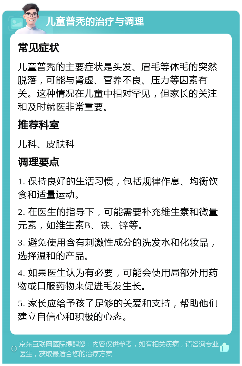 儿童普秃的治疗与调理 常见症状 儿童普秃的主要症状是头发、眉毛等体毛的突然脱落，可能与肾虚、营养不良、压力等因素有关。这种情况在儿童中相对罕见，但家长的关注和及时就医非常重要。 推荐科室 儿科、皮肤科 调理要点 1. 保持良好的生活习惯，包括规律作息、均衡饮食和适量运动。 2. 在医生的指导下，可能需要补充维生素和微量元素，如维生素B、铁、锌等。 3. 避免使用含有刺激性成分的洗发水和化妆品，选择温和的产品。 4. 如果医生认为有必要，可能会使用局部外用药物或口服药物来促进毛发生长。 5. 家长应给予孩子足够的关爱和支持，帮助他们建立自信心和积极的心态。