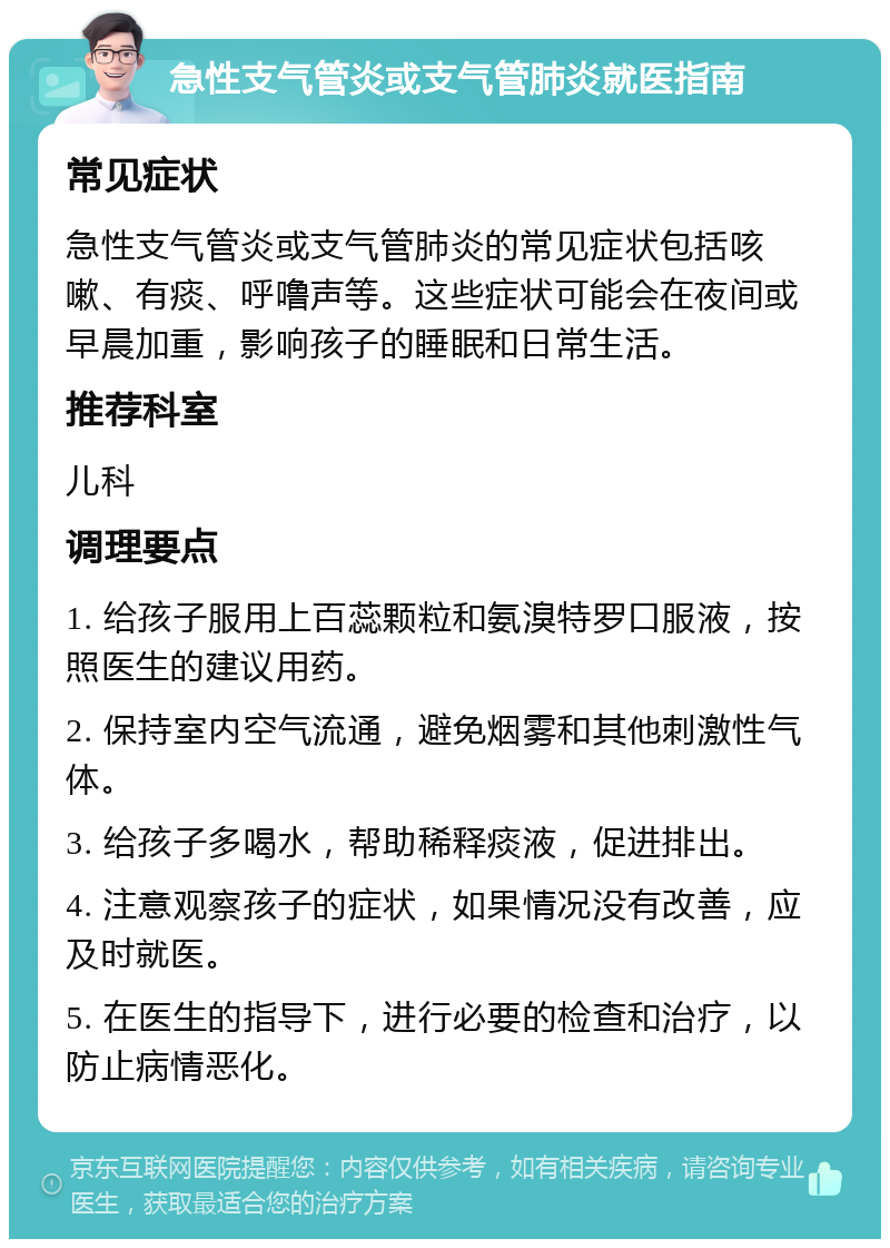 急性支气管炎或支气管肺炎就医指南 常见症状 急性支气管炎或支气管肺炎的常见症状包括咳嗽、有痰、呼噜声等。这些症状可能会在夜间或早晨加重，影响孩子的睡眠和日常生活。 推荐科室 儿科 调理要点 1. 给孩子服用上百蕊颗粒和氨溴特罗口服液，按照医生的建议用药。 2. 保持室内空气流通，避免烟雾和其他刺激性气体。 3. 给孩子多喝水，帮助稀释痰液，促进排出。 4. 注意观察孩子的症状，如果情况没有改善，应及时就医。 5. 在医生的指导下，进行必要的检查和治疗，以防止病情恶化。