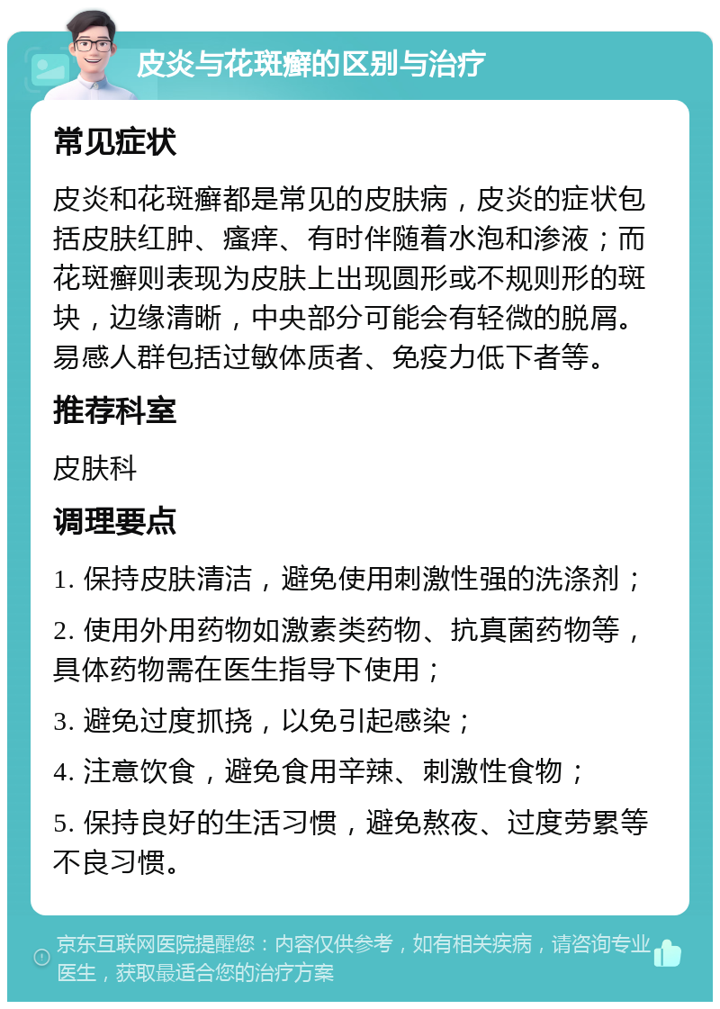 皮炎与花斑癣的区别与治疗 常见症状 皮炎和花斑癣都是常见的皮肤病，皮炎的症状包括皮肤红肿、瘙痒、有时伴随着水泡和渗液；而花斑癣则表现为皮肤上出现圆形或不规则形的斑块，边缘清晰，中央部分可能会有轻微的脱屑。易感人群包括过敏体质者、免疫力低下者等。 推荐科室 皮肤科 调理要点 1. 保持皮肤清洁，避免使用刺激性强的洗涤剂； 2. 使用外用药物如激素类药物、抗真菌药物等，具体药物需在医生指导下使用； 3. 避免过度抓挠，以免引起感染； 4. 注意饮食，避免食用辛辣、刺激性食物； 5. 保持良好的生活习惯，避免熬夜、过度劳累等不良习惯。