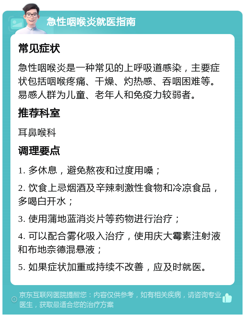 急性咽喉炎就医指南 常见症状 急性咽喉炎是一种常见的上呼吸道感染，主要症状包括咽喉疼痛、干燥、灼热感、吞咽困难等。易感人群为儿童、老年人和免疫力较弱者。 推荐科室 耳鼻喉科 调理要点 1. 多休息，避免熬夜和过度用嗓； 2. 饮食上忌烟酒及辛辣刺激性食物和冷凉食品，多喝白开水； 3. 使用蒲地蓝消炎片等药物进行治疗； 4. 可以配合雾化吸入治疗，使用庆大霉素注射液和布地奈德混悬液； 5. 如果症状加重或持续不改善，应及时就医。