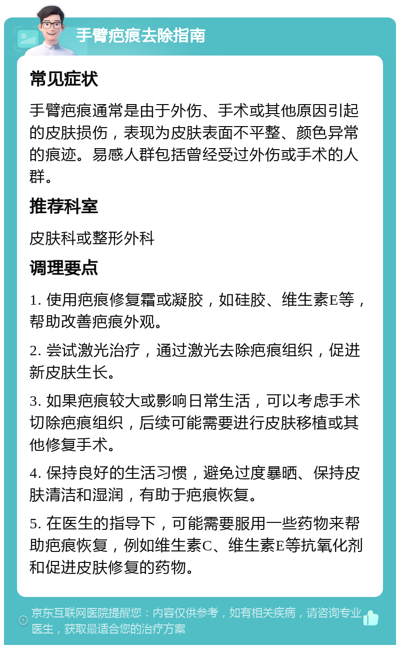 手臂疤痕去除指南 常见症状 手臂疤痕通常是由于外伤、手术或其他原因引起的皮肤损伤，表现为皮肤表面不平整、颜色异常的痕迹。易感人群包括曾经受过外伤或手术的人群。 推荐科室 皮肤科或整形外科 调理要点 1. 使用疤痕修复霜或凝胶，如硅胶、维生素E等，帮助改善疤痕外观。 2. 尝试激光治疗，通过激光去除疤痕组织，促进新皮肤生长。 3. 如果疤痕较大或影响日常生活，可以考虑手术切除疤痕组织，后续可能需要进行皮肤移植或其他修复手术。 4. 保持良好的生活习惯，避免过度暴晒、保持皮肤清洁和湿润，有助于疤痕恢复。 5. 在医生的指导下，可能需要服用一些药物来帮助疤痕恢复，例如维生素C、维生素E等抗氧化剂和促进皮肤修复的药物。