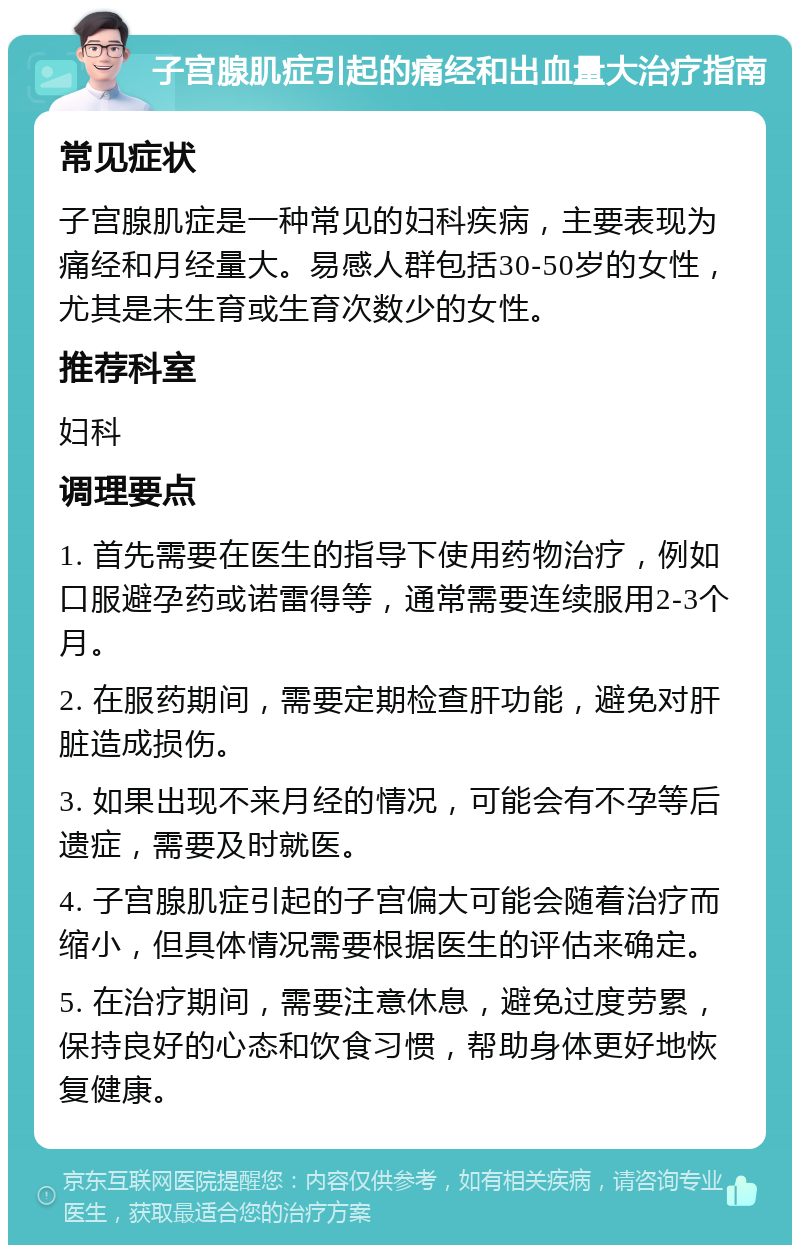 子宫腺肌症引起的痛经和出血量大治疗指南 常见症状 子宫腺肌症是一种常见的妇科疾病，主要表现为痛经和月经量大。易感人群包括30-50岁的女性，尤其是未生育或生育次数少的女性。 推荐科室 妇科 调理要点 1. 首先需要在医生的指导下使用药物治疗，例如口服避孕药或诺雷得等，通常需要连续服用2-3个月。 2. 在服药期间，需要定期检查肝功能，避免对肝脏造成损伤。 3. 如果出现不来月经的情况，可能会有不孕等后遗症，需要及时就医。 4. 子宫腺肌症引起的子宫偏大可能会随着治疗而缩小，但具体情况需要根据医生的评估来确定。 5. 在治疗期间，需要注意休息，避免过度劳累，保持良好的心态和饮食习惯，帮助身体更好地恢复健康。