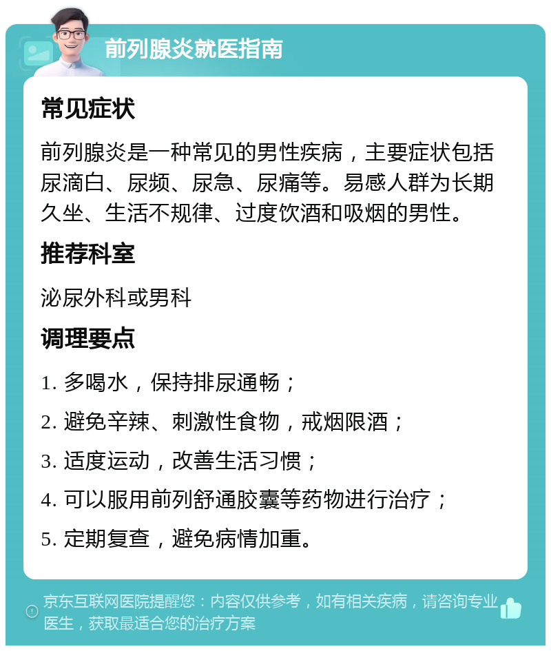 前列腺炎就医指南 常见症状 前列腺炎是一种常见的男性疾病，主要症状包括尿滴白、尿频、尿急、尿痛等。易感人群为长期久坐、生活不规律、过度饮酒和吸烟的男性。 推荐科室 泌尿外科或男科 调理要点 1. 多喝水，保持排尿通畅； 2. 避免辛辣、刺激性食物，戒烟限酒； 3. 适度运动，改善生活习惯； 4. 可以服用前列舒通胶囊等药物进行治疗； 5. 定期复查，避免病情加重。