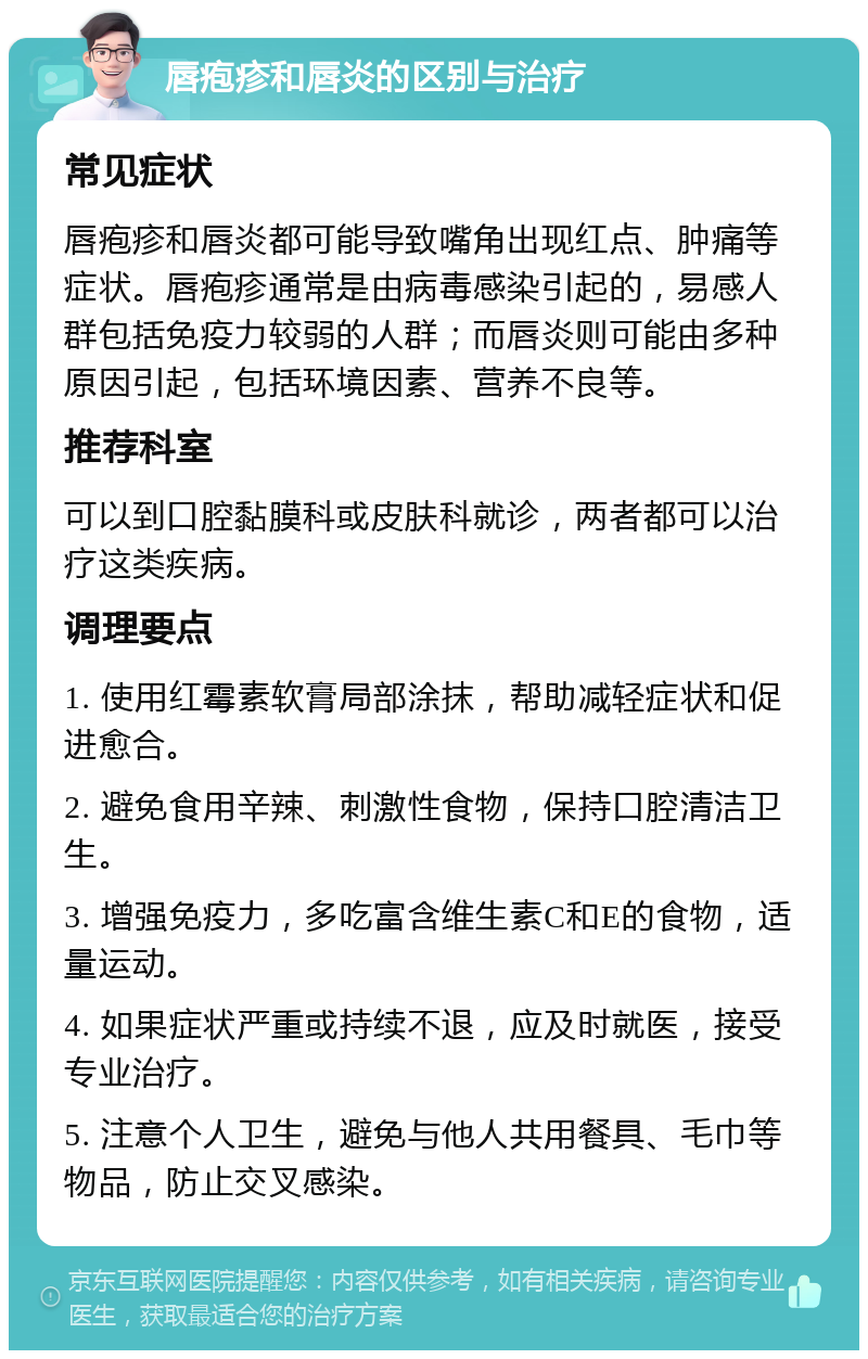 唇疱疹和唇炎的区别与治疗 常见症状 唇疱疹和唇炎都可能导致嘴角出现红点、肿痛等症状。唇疱疹通常是由病毒感染引起的，易感人群包括免疫力较弱的人群；而唇炎则可能由多种原因引起，包括环境因素、营养不良等。 推荐科室 可以到口腔黏膜科或皮肤科就诊，两者都可以治疗这类疾病。 调理要点 1. 使用红霉素软膏局部涂抹，帮助减轻症状和促进愈合。 2. 避免食用辛辣、刺激性食物，保持口腔清洁卫生。 3. 增强免疫力，多吃富含维生素C和E的食物，适量运动。 4. 如果症状严重或持续不退，应及时就医，接受专业治疗。 5. 注意个人卫生，避免与他人共用餐具、毛巾等物品，防止交叉感染。