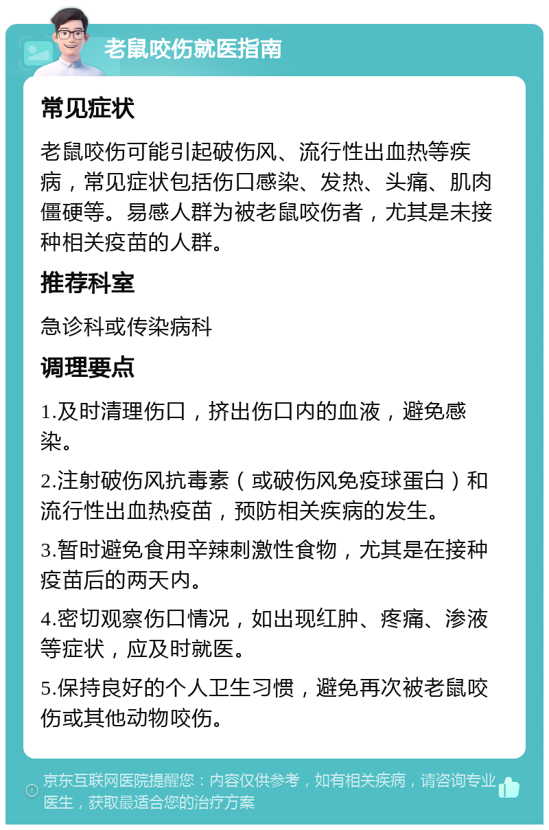 老鼠咬伤就医指南 常见症状 老鼠咬伤可能引起破伤风、流行性出血热等疾病，常见症状包括伤口感染、发热、头痛、肌肉僵硬等。易感人群为被老鼠咬伤者，尤其是未接种相关疫苗的人群。 推荐科室 急诊科或传染病科 调理要点 1.及时清理伤口，挤出伤口内的血液，避免感染。 2.注射破伤风抗毒素（或破伤风免疫球蛋白）和流行性出血热疫苗，预防相关疾病的发生。 3.暂时避免食用辛辣刺激性食物，尤其是在接种疫苗后的两天内。 4.密切观察伤口情况，如出现红肿、疼痛、渗液等症状，应及时就医。 5.保持良好的个人卫生习惯，避免再次被老鼠咬伤或其他动物咬伤。