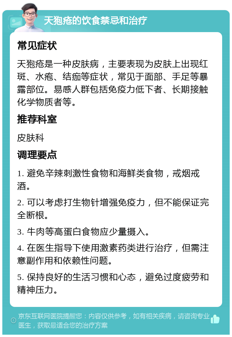 天狍疮的饮食禁忌和治疗 常见症状 天狍疮是一种皮肤病，主要表现为皮肤上出现红斑、水疱、结痂等症状，常见于面部、手足等暴露部位。易感人群包括免疫力低下者、长期接触化学物质者等。 推荐科室 皮肤科 调理要点 1. 避免辛辣刺激性食物和海鲜类食物，戒烟戒酒。 2. 可以考虑打生物针增强免疫力，但不能保证完全断根。 3. 牛肉等高蛋白食物应少量摄入。 4. 在医生指导下使用激素药类进行治疗，但需注意副作用和依赖性问题。 5. 保持良好的生活习惯和心态，避免过度疲劳和精神压力。