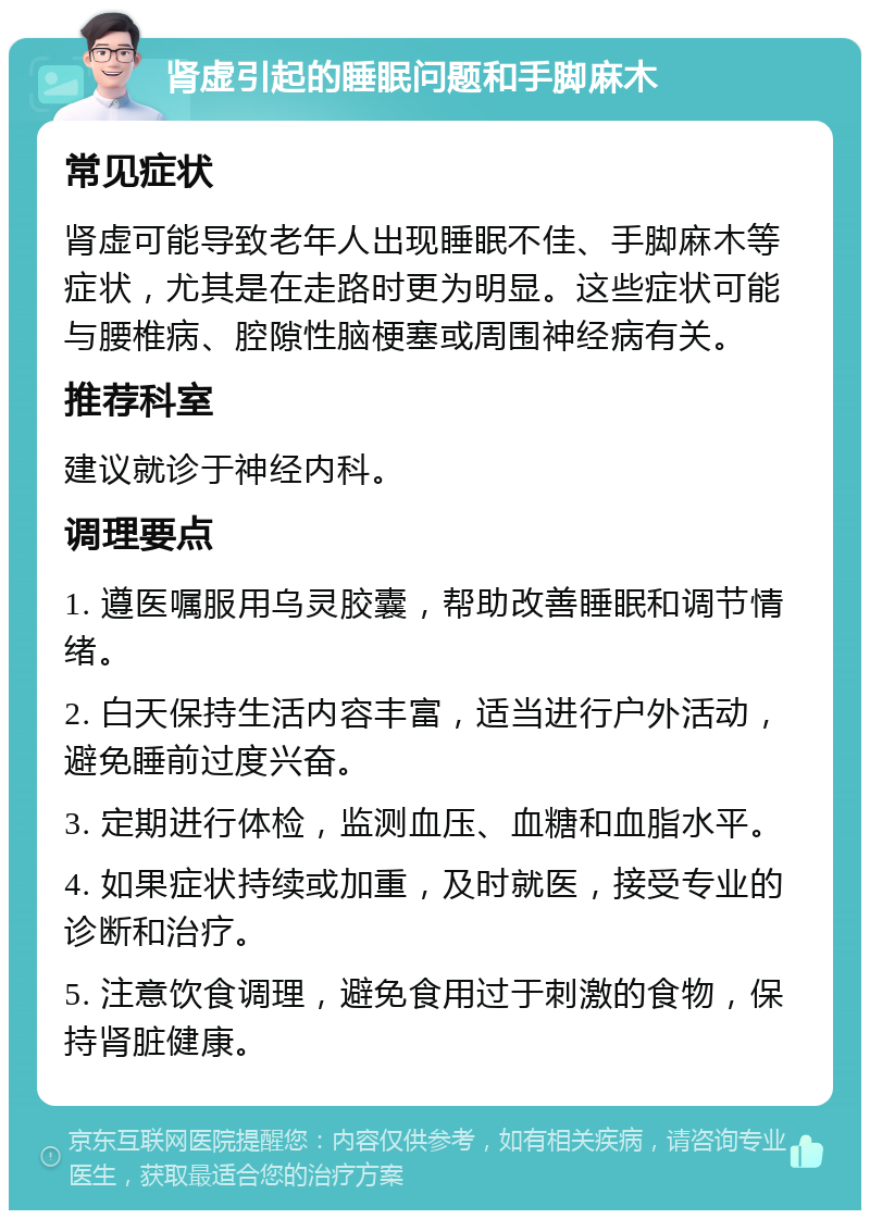 肾虚引起的睡眠问题和手脚麻木 常见症状 肾虚可能导致老年人出现睡眠不佳、手脚麻木等症状，尤其是在走路时更为明显。这些症状可能与腰椎病、腔隙性脑梗塞或周围神经病有关。 推荐科室 建议就诊于神经内科。 调理要点 1. 遵医嘱服用乌灵胶囊，帮助改善睡眠和调节情绪。 2. 白天保持生活内容丰富，适当进行户外活动，避免睡前过度兴奋。 3. 定期进行体检，监测血压、血糖和血脂水平。 4. 如果症状持续或加重，及时就医，接受专业的诊断和治疗。 5. 注意饮食调理，避免食用过于刺激的食物，保持肾脏健康。