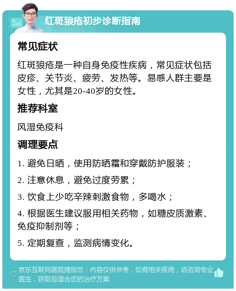 红斑狼疮初步诊断指南 常见症状 红斑狼疮是一种自身免疫性疾病，常见症状包括皮疹、关节炎、疲劳、发热等。易感人群主要是女性，尤其是20-40岁的女性。 推荐科室 风湿免疫科 调理要点 1. 避免日晒，使用防晒霜和穿戴防护服装； 2. 注意休息，避免过度劳累； 3. 饮食上少吃辛辣刺激食物，多喝水； 4. 根据医生建议服用相关药物，如糖皮质激素、免疫抑制剂等； 5. 定期复查，监测病情变化。