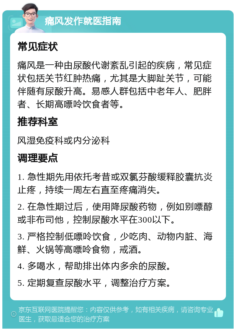 痛风发作就医指南 常见症状 痛风是一种由尿酸代谢紊乱引起的疾病，常见症状包括关节红肿热痛，尤其是大脚趾关节，可能伴随有尿酸升高。易感人群包括中老年人、肥胖者、长期高嘌呤饮食者等。 推荐科室 风湿免疫科或内分泌科 调理要点 1. 急性期先用依托考昔或双氯芬酸缓释胶囊抗炎止疼，持续一周左右直至疼痛消失。 2. 在急性期过后，使用降尿酸药物，例如别嘌醇或非布司他，控制尿酸水平在300以下。 3. 严格控制低嘌呤饮食，少吃肉、动物内脏、海鲜、火锅等高嘌呤食物，戒酒。 4. 多喝水，帮助排出体内多余的尿酸。 5. 定期复查尿酸水平，调整治疗方案。