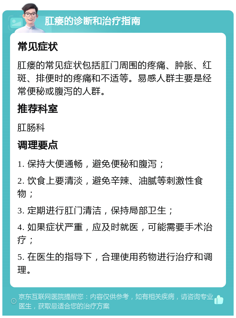 肛瘘的诊断和治疗指南 常见症状 肛瘘的常见症状包括肛门周围的疼痛、肿胀、红斑、排便时的疼痛和不适等。易感人群主要是经常便秘或腹泻的人群。 推荐科室 肛肠科 调理要点 1. 保持大便通畅，避免便秘和腹泻； 2. 饮食上要清淡，避免辛辣、油腻等刺激性食物； 3. 定期进行肛门清洁，保持局部卫生； 4. 如果症状严重，应及时就医，可能需要手术治疗； 5. 在医生的指导下，合理使用药物进行治疗和调理。