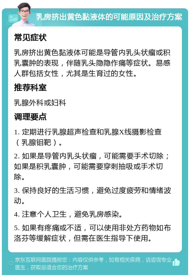 乳房挤出黄色黏液体的可能原因及治疗方案 常见症状 乳房挤出黄色黏液体可能是导管内乳头状瘤或积乳囊肿的表现，伴随乳头隐隐作痛等症状。易感人群包括女性，尤其是生育过的女性。 推荐科室 乳腺外科或妇科 调理要点 1. 定期进行乳腺超声检查和乳腺X线摄影检查（乳腺钼靶）。 2. 如果是导管内乳头状瘤，可能需要手术切除；如果是积乳囊肿，可能需要穿刺抽吸或手术切除。 3. 保持良好的生活习惯，避免过度疲劳和情绪波动。 4. 注意个人卫生，避免乳房感染。 5. 如果有疼痛或不适，可以使用非处方药物如布洛芬等缓解症状，但需在医生指导下使用。