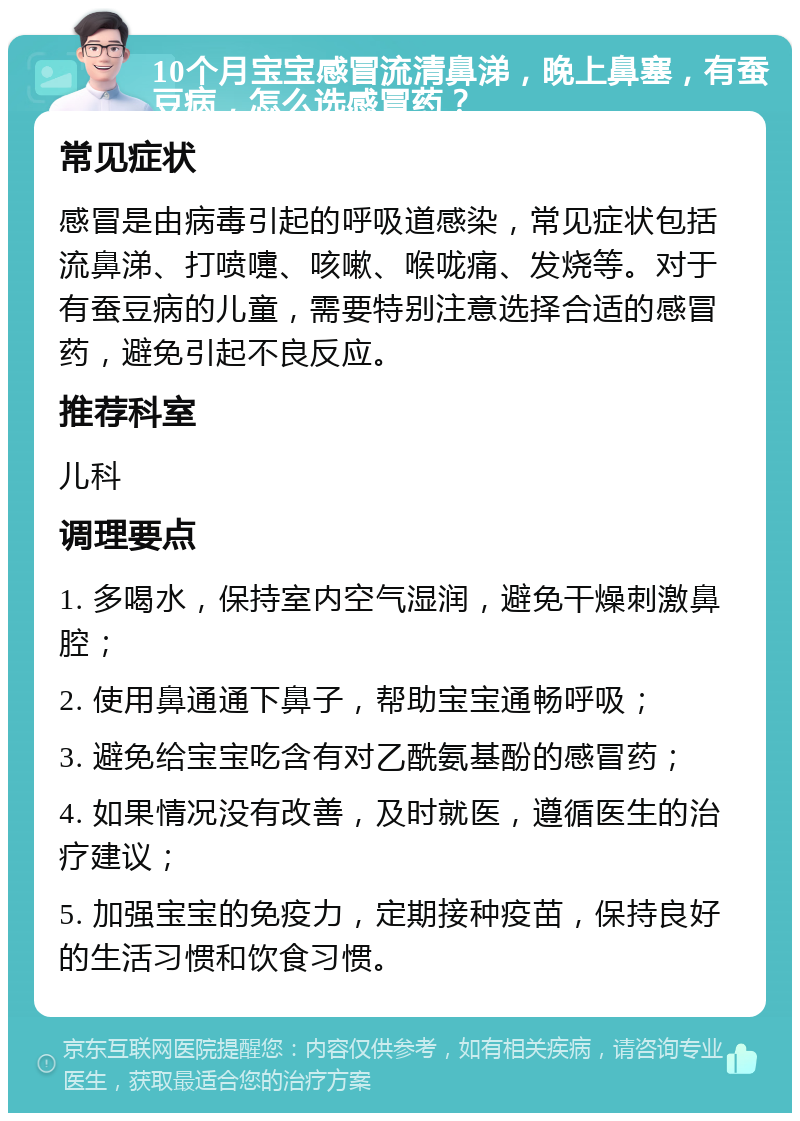 10个月宝宝感冒流清鼻涕，晚上鼻塞，有蚕豆病，怎么选感冒药？ 常见症状 感冒是由病毒引起的呼吸道感染，常见症状包括流鼻涕、打喷嚏、咳嗽、喉咙痛、发烧等。对于有蚕豆病的儿童，需要特别注意选择合适的感冒药，避免引起不良反应。 推荐科室 儿科 调理要点 1. 多喝水，保持室内空气湿润，避免干燥刺激鼻腔； 2. 使用鼻通通下鼻子，帮助宝宝通畅呼吸； 3. 避免给宝宝吃含有对乙酰氨基酚的感冒药； 4. 如果情况没有改善，及时就医，遵循医生的治疗建议； 5. 加强宝宝的免疫力，定期接种疫苗，保持良好的生活习惯和饮食习惯。