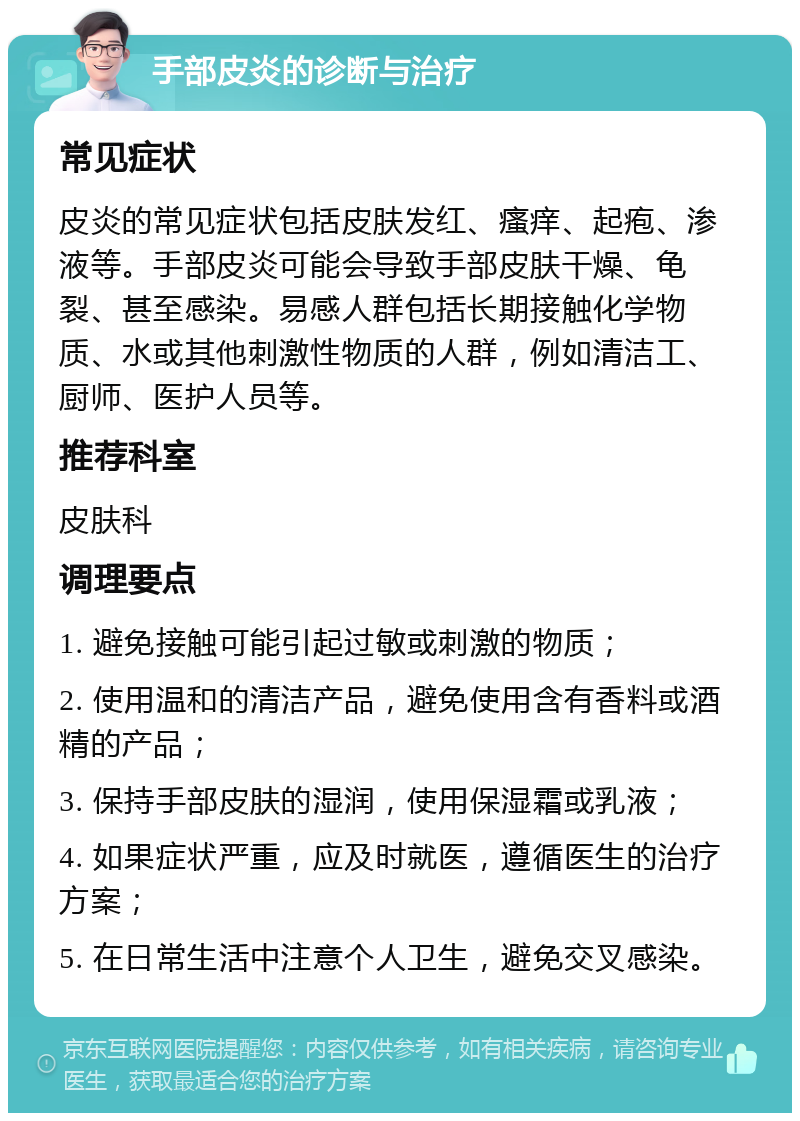 手部皮炎的诊断与治疗 常见症状 皮炎的常见症状包括皮肤发红、瘙痒、起疱、渗液等。手部皮炎可能会导致手部皮肤干燥、龟裂、甚至感染。易感人群包括长期接触化学物质、水或其他刺激性物质的人群，例如清洁工、厨师、医护人员等。 推荐科室 皮肤科 调理要点 1. 避免接触可能引起过敏或刺激的物质； 2. 使用温和的清洁产品，避免使用含有香料或酒精的产品； 3. 保持手部皮肤的湿润，使用保湿霜或乳液； 4. 如果症状严重，应及时就医，遵循医生的治疗方案； 5. 在日常生活中注意个人卫生，避免交叉感染。