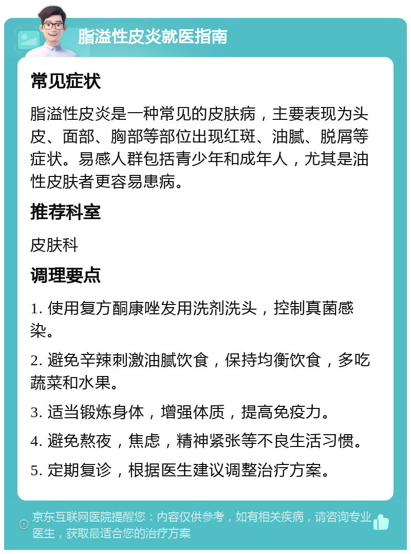 脂溢性皮炎就医指南 常见症状 脂溢性皮炎是一种常见的皮肤病，主要表现为头皮、面部、胸部等部位出现红斑、油腻、脱屑等症状。易感人群包括青少年和成年人，尤其是油性皮肤者更容易患病。 推荐科室 皮肤科 调理要点 1. 使用复方酮康唑发用洗剂洗头，控制真菌感染。 2. 避免辛辣刺激油腻饮食，保持均衡饮食，多吃蔬菜和水果。 3. 适当锻炼身体，增强体质，提高免疫力。 4. 避免熬夜，焦虑，精神紧张等不良生活习惯。 5. 定期复诊，根据医生建议调整治疗方案。