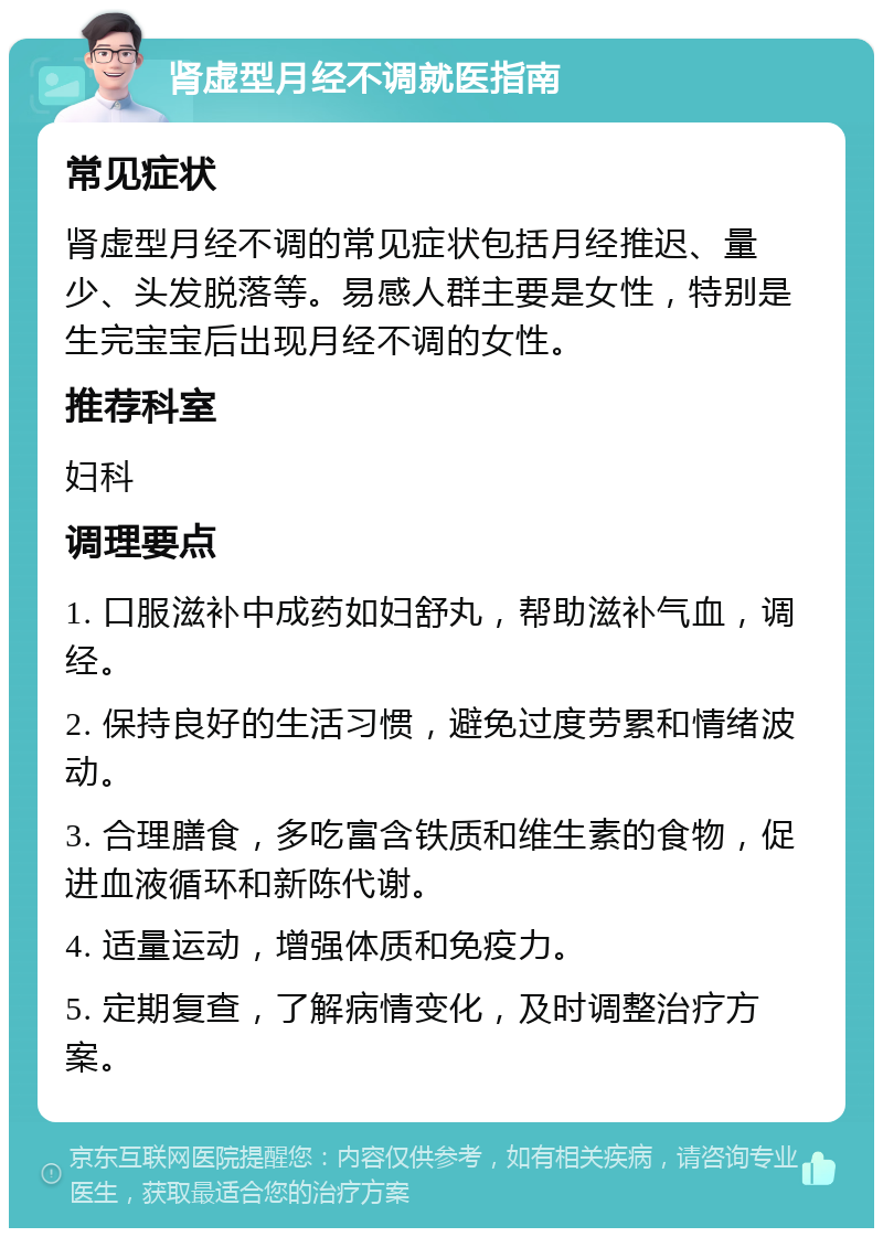 肾虚型月经不调就医指南 常见症状 肾虚型月经不调的常见症状包括月经推迟、量少、头发脱落等。易感人群主要是女性，特别是生完宝宝后出现月经不调的女性。 推荐科室 妇科 调理要点 1. 口服滋补中成药如妇舒丸，帮助滋补气血，调经。 2. 保持良好的生活习惯，避免过度劳累和情绪波动。 3. 合理膳食，多吃富含铁质和维生素的食物，促进血液循环和新陈代谢。 4. 适量运动，增强体质和免疫力。 5. 定期复查，了解病情变化，及时调整治疗方案。