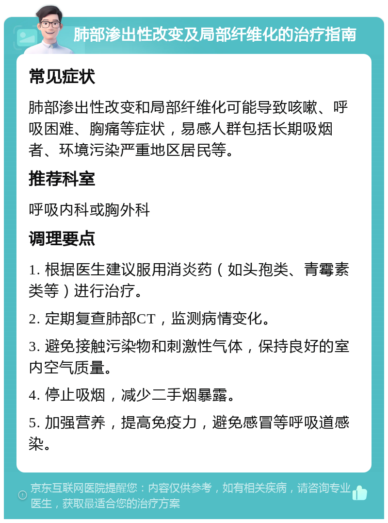 肺部渗出性改变及局部纤维化的治疗指南 常见症状 肺部渗出性改变和局部纤维化可能导致咳嗽、呼吸困难、胸痛等症状，易感人群包括长期吸烟者、环境污染严重地区居民等。 推荐科室 呼吸内科或胸外科 调理要点 1. 根据医生建议服用消炎药（如头孢类、青霉素类等）进行治疗。 2. 定期复查肺部CT，监测病情变化。 3. 避免接触污染物和刺激性气体，保持良好的室内空气质量。 4. 停止吸烟，减少二手烟暴露。 5. 加强营养，提高免疫力，避免感冒等呼吸道感染。