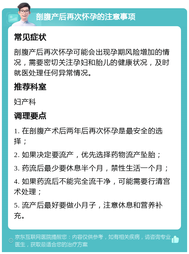 剖腹产后再次怀孕的注意事项 常见症状 剖腹产后再次怀孕可能会出现孕期风险增加的情况，需要密切关注孕妇和胎儿的健康状况，及时就医处理任何异常情况。 推荐科室 妇产科 调理要点 1. 在剖腹产术后两年后再次怀孕是最安全的选择； 2. 如果决定要流产，优先选择药物流产坠胎； 3. 药流后最少要休息半个月，禁性生活一个月； 4. 如果药流后不能完全流干净，可能需要行清宫术处理； 5. 流产后最好要做小月子，注意休息和营养补充。