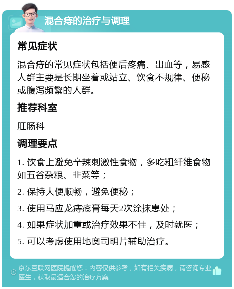 混合痔的治疗与调理 常见症状 混合痔的常见症状包括便后疼痛、出血等，易感人群主要是长期坐着或站立、饮食不规律、便秘或腹泻频繁的人群。 推荐科室 肛肠科 调理要点 1. 饮食上避免辛辣刺激性食物，多吃粗纤维食物如五谷杂粮、韭菜等； 2. 保持大便顺畅，避免便秘； 3. 使用马应龙痔疮膏每天2次涂抹患处； 4. 如果症状加重或治疗效果不佳，及时就医； 5. 可以考虑使用地奥司明片辅助治疗。