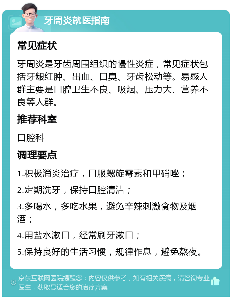 牙周炎就医指南 常见症状 牙周炎是牙齿周围组织的慢性炎症，常见症状包括牙龈红肿、出血、口臭、牙齿松动等。易感人群主要是口腔卫生不良、吸烟、压力大、营养不良等人群。 推荐科室 口腔科 调理要点 1.积极消炎治疗，口服螺旋霉素和甲硝唑； 2.定期洗牙，保持口腔清洁； 3.多喝水，多吃水果，避免辛辣刺激食物及烟酒； 4.用盐水漱口，经常刷牙漱口； 5.保持良好的生活习惯，规律作息，避免熬夜。