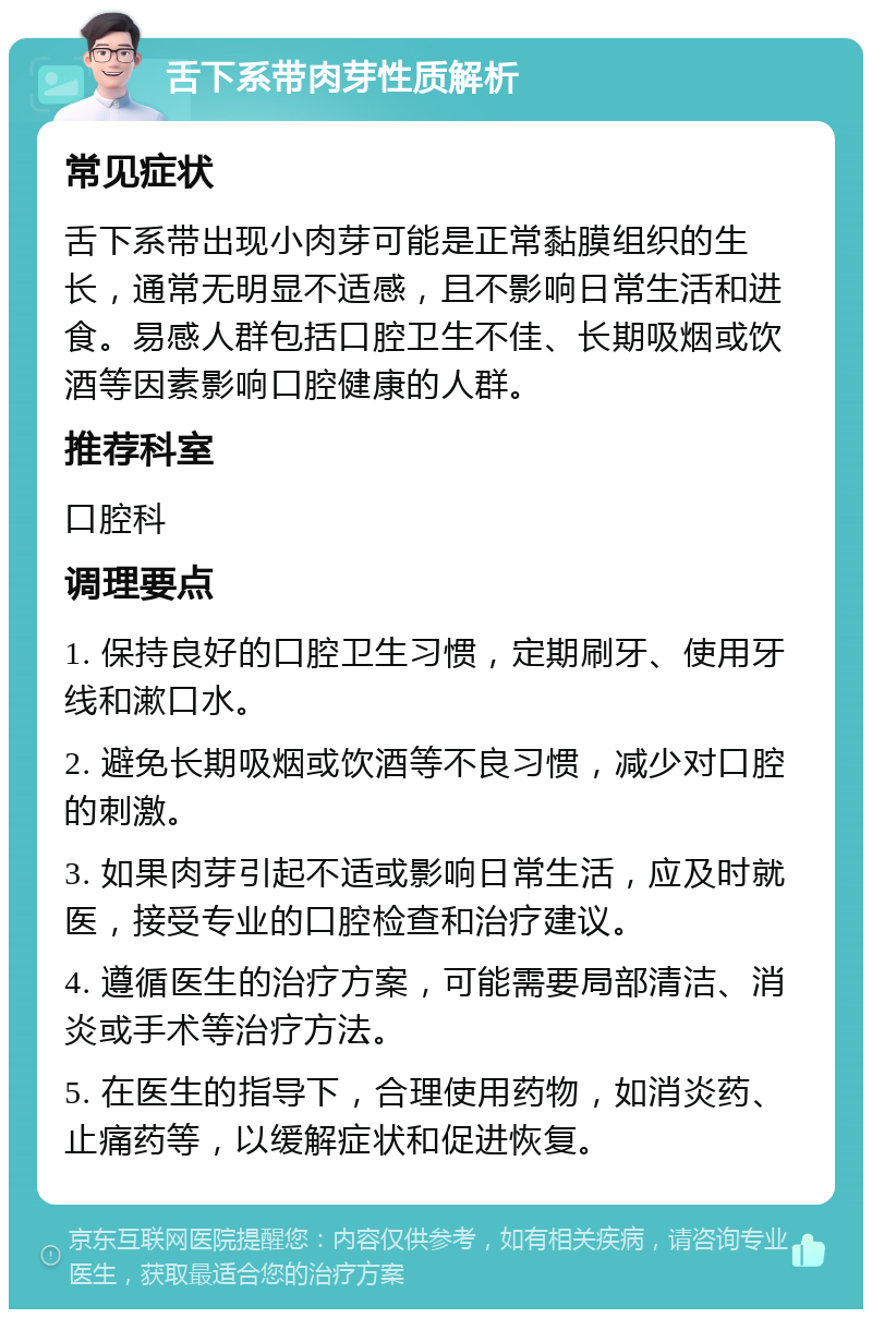 舌下系带肉芽性质解析 常见症状 舌下系带出现小肉芽可能是正常黏膜组织的生长，通常无明显不适感，且不影响日常生活和进食。易感人群包括口腔卫生不佳、长期吸烟或饮酒等因素影响口腔健康的人群。 推荐科室 口腔科 调理要点 1. 保持良好的口腔卫生习惯，定期刷牙、使用牙线和漱口水。 2. 避免长期吸烟或饮酒等不良习惯，减少对口腔的刺激。 3. 如果肉芽引起不适或影响日常生活，应及时就医，接受专业的口腔检查和治疗建议。 4. 遵循医生的治疗方案，可能需要局部清洁、消炎或手术等治疗方法。 5. 在医生的指导下，合理使用药物，如消炎药、止痛药等，以缓解症状和促进恢复。