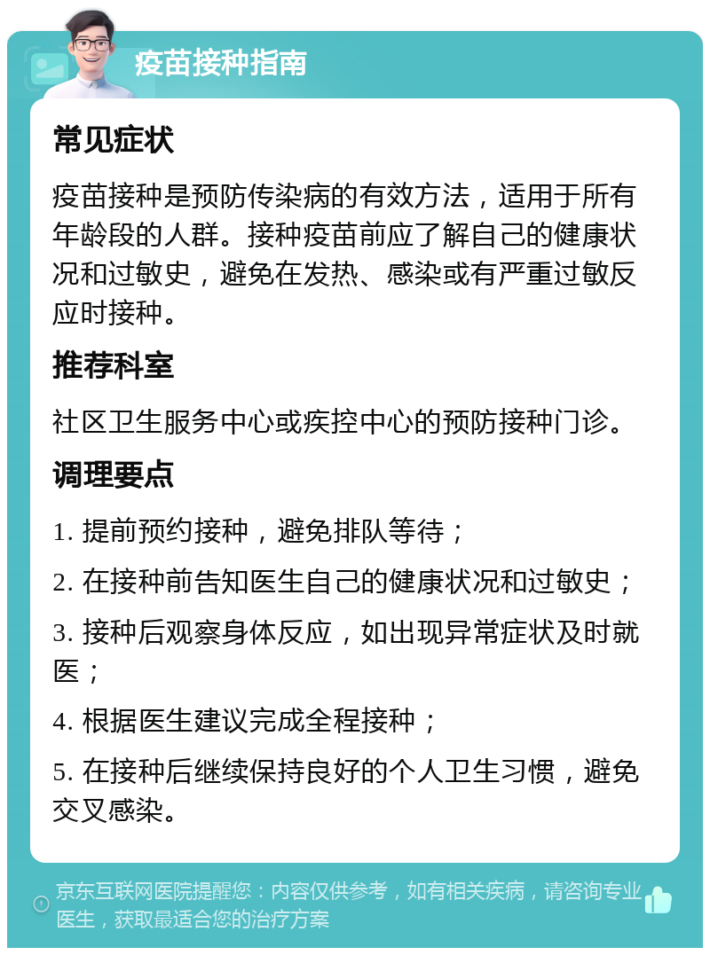 疫苗接种指南 常见症状 疫苗接种是预防传染病的有效方法，适用于所有年龄段的人群。接种疫苗前应了解自己的健康状况和过敏史，避免在发热、感染或有严重过敏反应时接种。 推荐科室 社区卫生服务中心或疾控中心的预防接种门诊。 调理要点 1. 提前预约接种，避免排队等待； 2. 在接种前告知医生自己的健康状况和过敏史； 3. 接种后观察身体反应，如出现异常症状及时就医； 4. 根据医生建议完成全程接种； 5. 在接种后继续保持良好的个人卫生习惯，避免交叉感染。