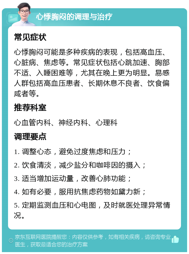 心悸胸闷的调理与治疗 常见症状 心悸胸闷可能是多种疾病的表现，包括高血压、心脏病、焦虑等。常见症状包括心跳加速、胸部不适、入睡困难等，尤其在晚上更为明显。易感人群包括高血压患者、长期休息不良者、饮食偏咸者等。 推荐科室 心血管内科、神经内科、心理科 调理要点 1. 调整心态，避免过度焦虑和压力； 2. 饮食清淡，减少盐分和咖啡因的摄入； 3. 适当增加运动量，改善心肺功能； 4. 如有必要，服用抗焦虑药物如黛力新； 5. 定期监测血压和心电图，及时就医处理异常情况。