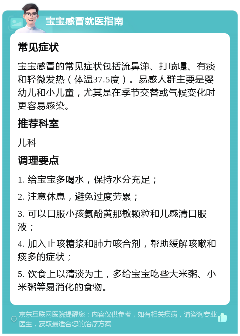 宝宝感冒就医指南 常见症状 宝宝感冒的常见症状包括流鼻涕、打喷嚏、有痰和轻微发热（体温37.5度）。易感人群主要是婴幼儿和小儿童，尤其是在季节交替或气候变化时更容易感染。 推荐科室 儿科 调理要点 1. 给宝宝多喝水，保持水分充足； 2. 注意休息，避免过度劳累； 3. 可以口服小孩氨酚黄那敏颗粒和儿感清口服液； 4. 加入止咳糖浆和肺力咳合剂，帮助缓解咳嗽和痰多的症状； 5. 饮食上以清淡为主，多给宝宝吃些大米粥、小米粥等易消化的食物。