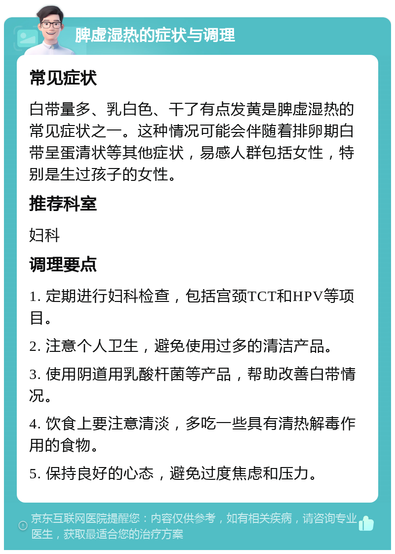 脾虚湿热的症状与调理 常见症状 白带量多、乳白色、干了有点发黄是脾虚湿热的常见症状之一。这种情况可能会伴随着排卵期白带呈蛋清状等其他症状，易感人群包括女性，特别是生过孩子的女性。 推荐科室 妇科 调理要点 1. 定期进行妇科检查，包括宫颈TCT和HPV等项目。 2. 注意个人卫生，避免使用过多的清洁产品。 3. 使用阴道用乳酸杆菌等产品，帮助改善白带情况。 4. 饮食上要注意清淡，多吃一些具有清热解毒作用的食物。 5. 保持良好的心态，避免过度焦虑和压力。