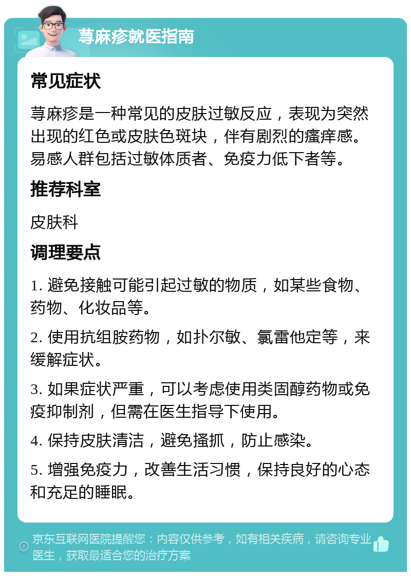 荨麻疹就医指南 常见症状 荨麻疹是一种常见的皮肤过敏反应，表现为突然出现的红色或皮肤色斑块，伴有剧烈的瘙痒感。易感人群包括过敏体质者、免疫力低下者等。 推荐科室 皮肤科 调理要点 1. 避免接触可能引起过敏的物质，如某些食物、药物、化妆品等。 2. 使用抗组胺药物，如扑尔敏、氯雷他定等，来缓解症状。 3. 如果症状严重，可以考虑使用类固醇药物或免疫抑制剂，但需在医生指导下使用。 4. 保持皮肤清洁，避免搔抓，防止感染。 5. 增强免疫力，改善生活习惯，保持良好的心态和充足的睡眠。