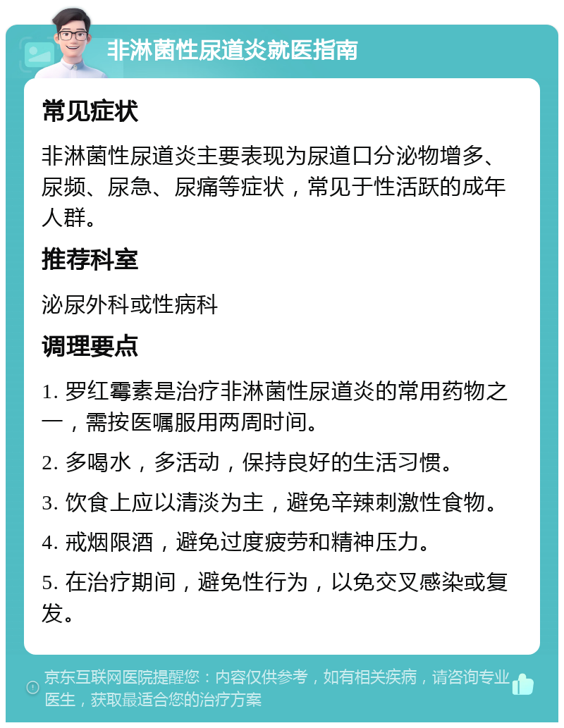 非淋菌性尿道炎就医指南 常见症状 非淋菌性尿道炎主要表现为尿道口分泌物增多、尿频、尿急、尿痛等症状，常见于性活跃的成年人群。 推荐科室 泌尿外科或性病科 调理要点 1. 罗红霉素是治疗非淋菌性尿道炎的常用药物之一，需按医嘱服用两周时间。 2. 多喝水，多活动，保持良好的生活习惯。 3. 饮食上应以清淡为主，避免辛辣刺激性食物。 4. 戒烟限酒，避免过度疲劳和精神压力。 5. 在治疗期间，避免性行为，以免交叉感染或复发。