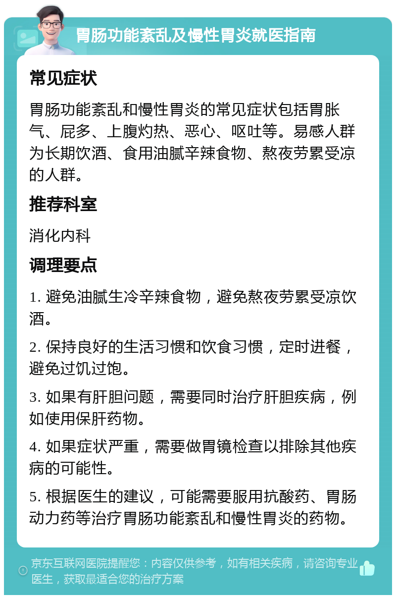 胃肠功能紊乱及慢性胃炎就医指南 常见症状 胃肠功能紊乱和慢性胃炎的常见症状包括胃胀气、屁多、上腹灼热、恶心、呕吐等。易感人群为长期饮酒、食用油腻辛辣食物、熬夜劳累受凉的人群。 推荐科室 消化内科 调理要点 1. 避免油腻生冷辛辣食物，避免熬夜劳累受凉饮酒。 2. 保持良好的生活习惯和饮食习惯，定时进餐，避免过饥过饱。 3. 如果有肝胆问题，需要同时治疗肝胆疾病，例如使用保肝药物。 4. 如果症状严重，需要做胃镜检查以排除其他疾病的可能性。 5. 根据医生的建议，可能需要服用抗酸药、胃肠动力药等治疗胃肠功能紊乱和慢性胃炎的药物。