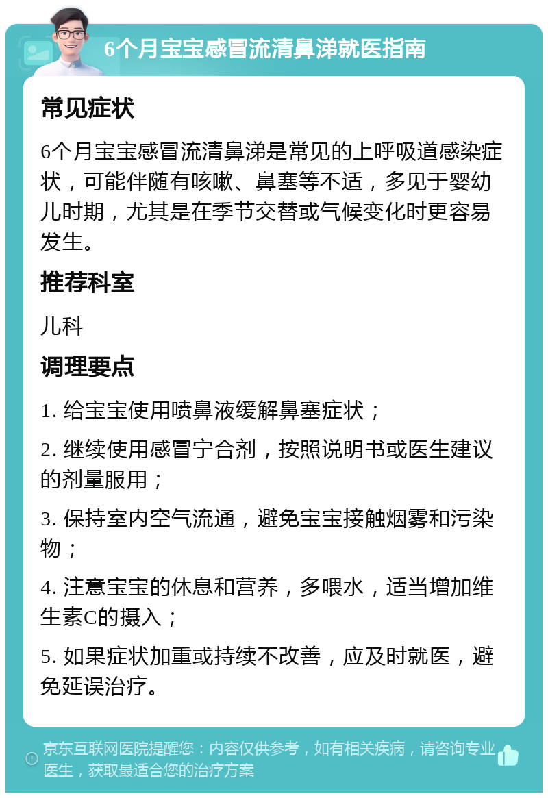 6个月宝宝感冒流清鼻涕就医指南 常见症状 6个月宝宝感冒流清鼻涕是常见的上呼吸道感染症状，可能伴随有咳嗽、鼻塞等不适，多见于婴幼儿时期，尤其是在季节交替或气候变化时更容易发生。 推荐科室 儿科 调理要点 1. 给宝宝使用喷鼻液缓解鼻塞症状； 2. 继续使用感冒宁合剂，按照说明书或医生建议的剂量服用； 3. 保持室内空气流通，避免宝宝接触烟雾和污染物； 4. 注意宝宝的休息和营养，多喂水，适当增加维生素C的摄入； 5. 如果症状加重或持续不改善，应及时就医，避免延误治疗。