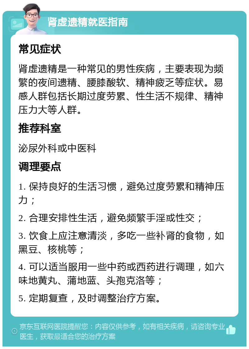 肾虚遗精就医指南 常见症状 肾虚遗精是一种常见的男性疾病，主要表现为频繁的夜间遗精、腰膝酸软、精神疲乏等症状。易感人群包括长期过度劳累、性生活不规律、精神压力大等人群。 推荐科室 泌尿外科或中医科 调理要点 1. 保持良好的生活习惯，避免过度劳累和精神压力； 2. 合理安排性生活，避免频繁手淫或性交； 3. 饮食上应注意清淡，多吃一些补肾的食物，如黑豆、核桃等； 4. 可以适当服用一些中药或西药进行调理，如六味地黄丸、蒲地蓝、头孢克洛等； 5. 定期复查，及时调整治疗方案。