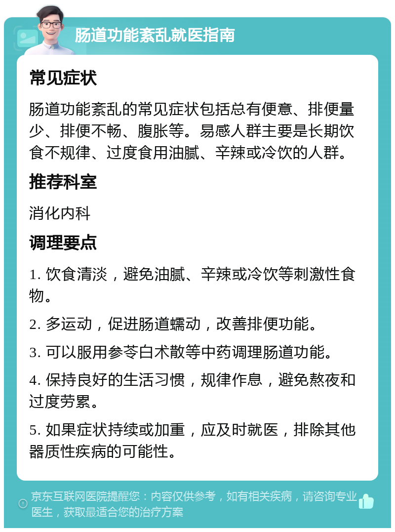 肠道功能紊乱就医指南 常见症状 肠道功能紊乱的常见症状包括总有便意、排便量少、排便不畅、腹胀等。易感人群主要是长期饮食不规律、过度食用油腻、辛辣或冷饮的人群。 推荐科室 消化内科 调理要点 1. 饮食清淡，避免油腻、辛辣或冷饮等刺激性食物。 2. 多运动，促进肠道蠕动，改善排便功能。 3. 可以服用参苓白术散等中药调理肠道功能。 4. 保持良好的生活习惯，规律作息，避免熬夜和过度劳累。 5. 如果症状持续或加重，应及时就医，排除其他器质性疾病的可能性。