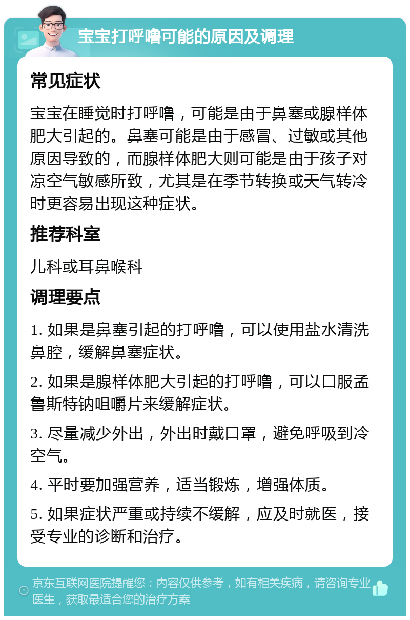 宝宝打呼噜可能的原因及调理 常见症状 宝宝在睡觉时打呼噜，可能是由于鼻塞或腺样体肥大引起的。鼻塞可能是由于感冒、过敏或其他原因导致的，而腺样体肥大则可能是由于孩子对凉空气敏感所致，尤其是在季节转换或天气转冷时更容易出现这种症状。 推荐科室 儿科或耳鼻喉科 调理要点 1. 如果是鼻塞引起的打呼噜，可以使用盐水清洗鼻腔，缓解鼻塞症状。 2. 如果是腺样体肥大引起的打呼噜，可以口服孟鲁斯特钠咀嚼片来缓解症状。 3. 尽量减少外出，外出时戴口罩，避免呼吸到冷空气。 4. 平时要加强营养，适当锻炼，增强体质。 5. 如果症状严重或持续不缓解，应及时就医，接受专业的诊断和治疗。