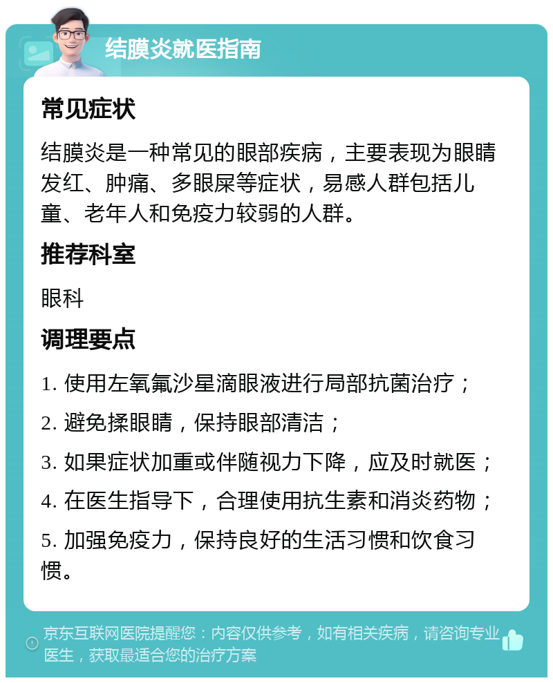 结膜炎就医指南 常见症状 结膜炎是一种常见的眼部疾病，主要表现为眼睛发红、肿痛、多眼屎等症状，易感人群包括儿童、老年人和免疫力较弱的人群。 推荐科室 眼科 调理要点 1. 使用左氧氟沙星滴眼液进行局部抗菌治疗； 2. 避免揉眼睛，保持眼部清洁； 3. 如果症状加重或伴随视力下降，应及时就医； 4. 在医生指导下，合理使用抗生素和消炎药物； 5. 加强免疫力，保持良好的生活习惯和饮食习惯。