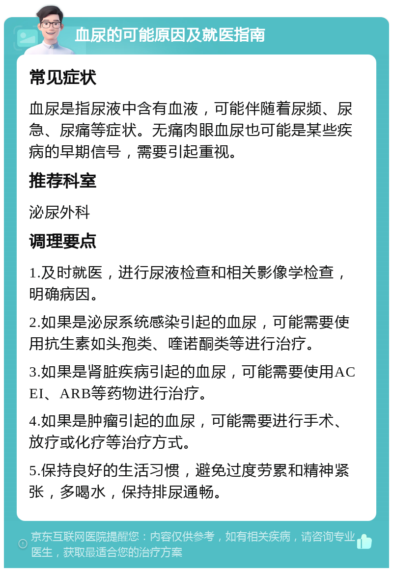 血尿的可能原因及就医指南 常见症状 血尿是指尿液中含有血液，可能伴随着尿频、尿急、尿痛等症状。无痛肉眼血尿也可能是某些疾病的早期信号，需要引起重视。 推荐科室 泌尿外科 调理要点 1.及时就医，进行尿液检查和相关影像学检查，明确病因。 2.如果是泌尿系统感染引起的血尿，可能需要使用抗生素如头孢类、喹诺酮类等进行治疗。 3.如果是肾脏疾病引起的血尿，可能需要使用ACEI、ARB等药物进行治疗。 4.如果是肿瘤引起的血尿，可能需要进行手术、放疗或化疗等治疗方式。 5.保持良好的生活习惯，避免过度劳累和精神紧张，多喝水，保持排尿通畅。