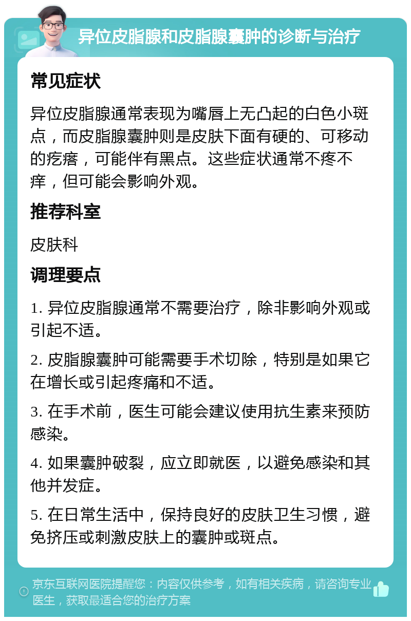 异位皮脂腺和皮脂腺囊肿的诊断与治疗 常见症状 异位皮脂腺通常表现为嘴唇上无凸起的白色小斑点，而皮脂腺囊肿则是皮肤下面有硬的、可移动的疙瘩，可能伴有黑点。这些症状通常不疼不痒，但可能会影响外观。 推荐科室 皮肤科 调理要点 1. 异位皮脂腺通常不需要治疗，除非影响外观或引起不适。 2. 皮脂腺囊肿可能需要手术切除，特别是如果它在增长或引起疼痛和不适。 3. 在手术前，医生可能会建议使用抗生素来预防感染。 4. 如果囊肿破裂，应立即就医，以避免感染和其他并发症。 5. 在日常生活中，保持良好的皮肤卫生习惯，避免挤压或刺激皮肤上的囊肿或斑点。