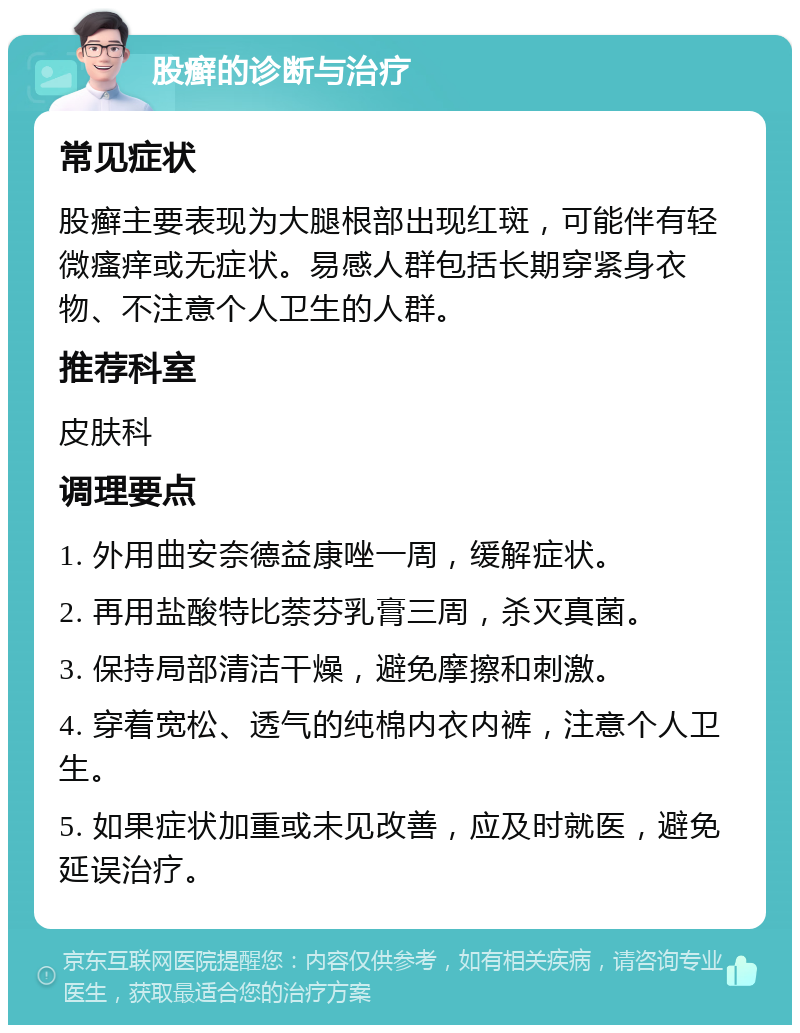 股癣的诊断与治疗 常见症状 股癣主要表现为大腿根部出现红斑，可能伴有轻微瘙痒或无症状。易感人群包括长期穿紧身衣物、不注意个人卫生的人群。 推荐科室 皮肤科 调理要点 1. 外用曲安奈德益康唑一周，缓解症状。 2. 再用盐酸特比萘芬乳膏三周，杀灭真菌。 3. 保持局部清洁干燥，避免摩擦和刺激。 4. 穿着宽松、透气的纯棉内衣内裤，注意个人卫生。 5. 如果症状加重或未见改善，应及时就医，避免延误治疗。