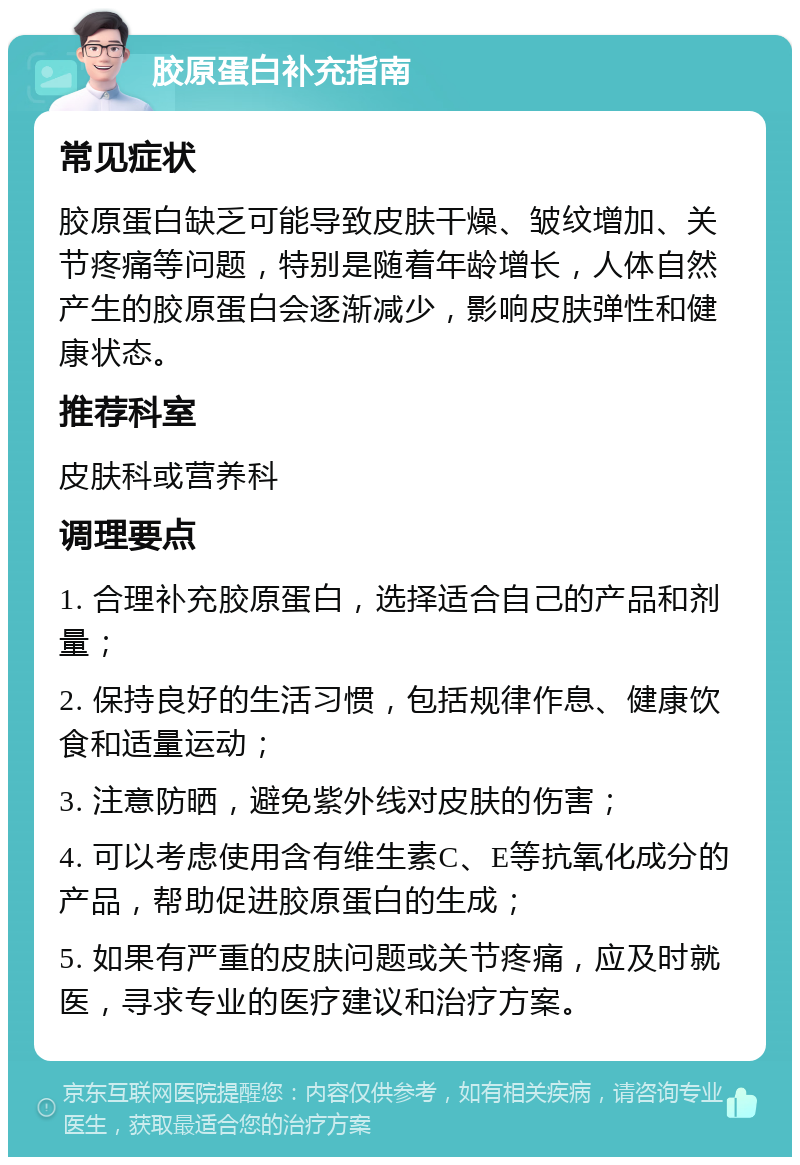 胶原蛋白补充指南 常见症状 胶原蛋白缺乏可能导致皮肤干燥、皱纹增加、关节疼痛等问题，特别是随着年龄增长，人体自然产生的胶原蛋白会逐渐减少，影响皮肤弹性和健康状态。 推荐科室 皮肤科或营养科 调理要点 1. 合理补充胶原蛋白，选择适合自己的产品和剂量； 2. 保持良好的生活习惯，包括规律作息、健康饮食和适量运动； 3. 注意防晒，避免紫外线对皮肤的伤害； 4. 可以考虑使用含有维生素C、E等抗氧化成分的产品，帮助促进胶原蛋白的生成； 5. 如果有严重的皮肤问题或关节疼痛，应及时就医，寻求专业的医疗建议和治疗方案。