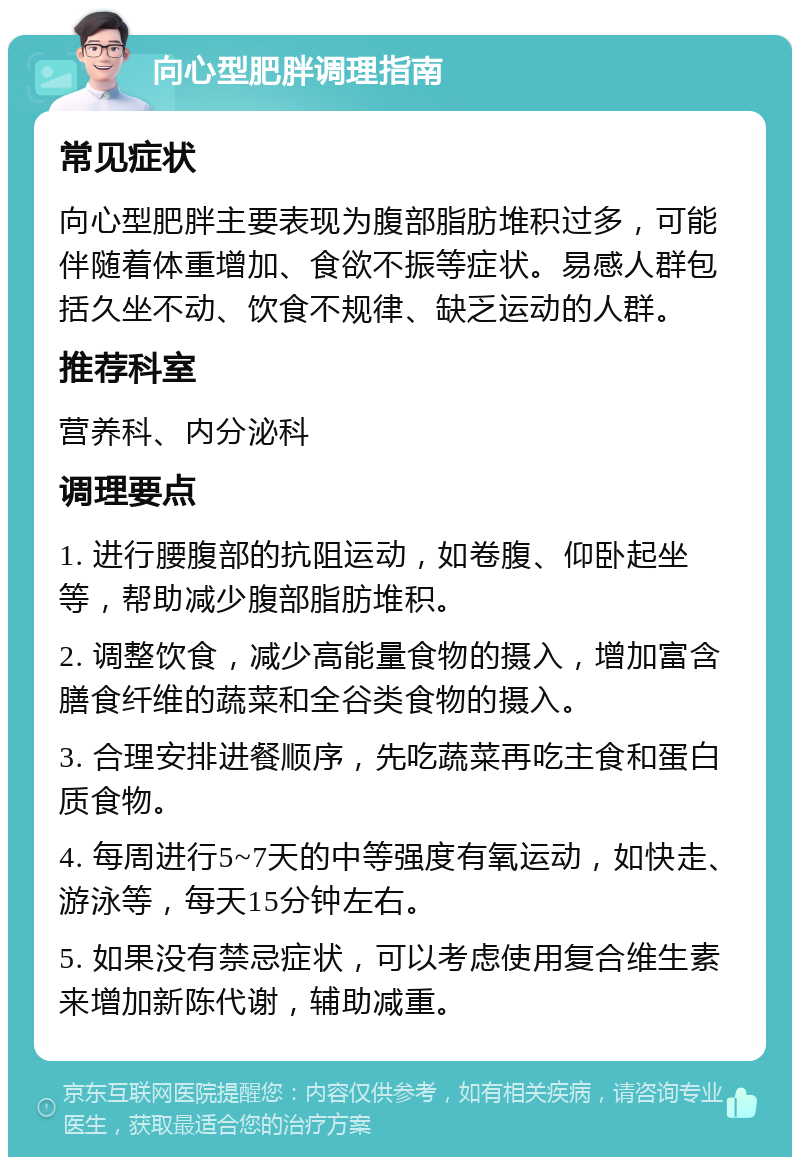 向心型肥胖调理指南 常见症状 向心型肥胖主要表现为腹部脂肪堆积过多，可能伴随着体重增加、食欲不振等症状。易感人群包括久坐不动、饮食不规律、缺乏运动的人群。 推荐科室 营养科、内分泌科 调理要点 1. 进行腰腹部的抗阻运动，如卷腹、仰卧起坐等，帮助减少腹部脂肪堆积。 2. 调整饮食，减少高能量食物的摄入，增加富含膳食纤维的蔬菜和全谷类食物的摄入。 3. 合理安排进餐顺序，先吃蔬菜再吃主食和蛋白质食物。 4. 每周进行5~7天的中等强度有氧运动，如快走、游泳等，每天15分钟左右。 5. 如果没有禁忌症状，可以考虑使用复合维生素来增加新陈代谢，辅助减重。