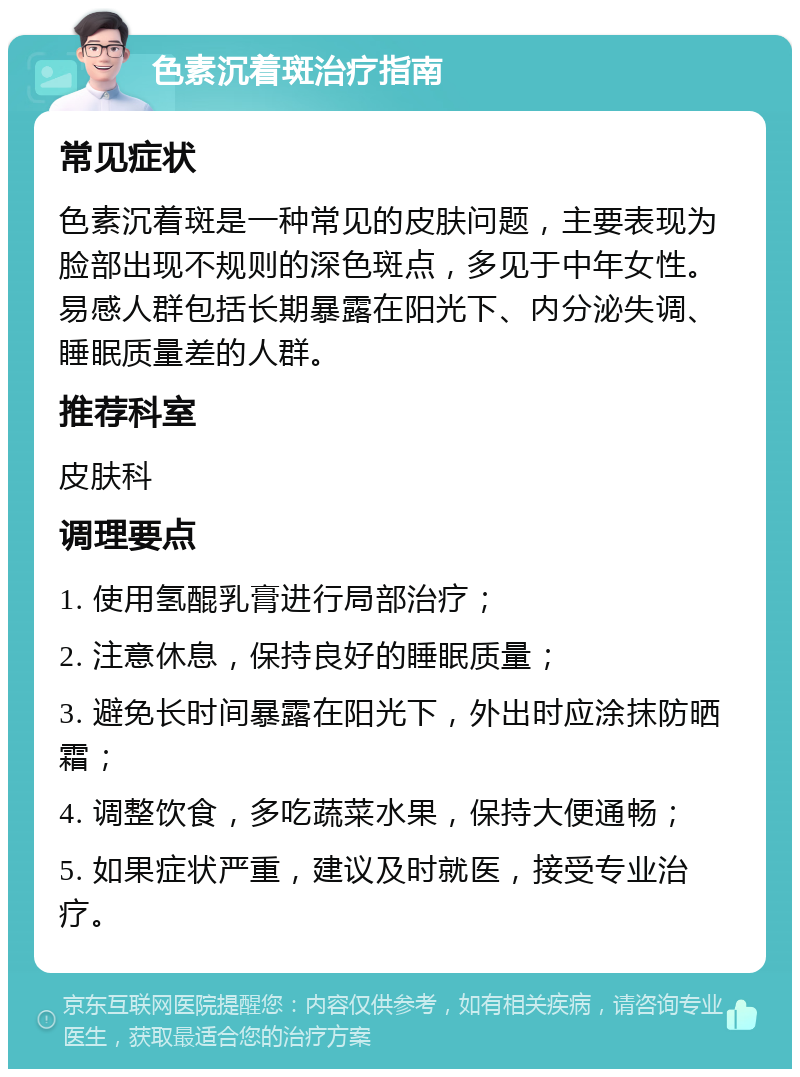 色素沉着斑治疗指南 常见症状 色素沉着斑是一种常见的皮肤问题，主要表现为脸部出现不规则的深色斑点，多见于中年女性。易感人群包括长期暴露在阳光下、内分泌失调、睡眠质量差的人群。 推荐科室 皮肤科 调理要点 1. 使用氢醌乳膏进行局部治疗； 2. 注意休息，保持良好的睡眠质量； 3. 避免长时间暴露在阳光下，外出时应涂抹防晒霜； 4. 调整饮食，多吃蔬菜水果，保持大便通畅； 5. 如果症状严重，建议及时就医，接受专业治疗。