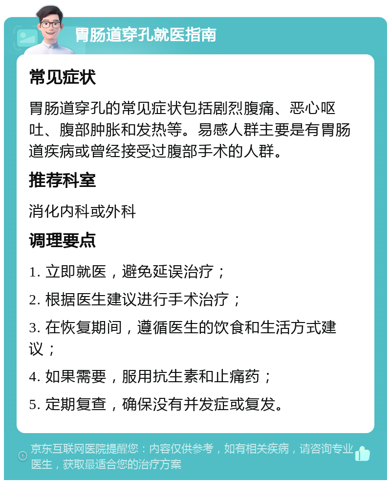 胃肠道穿孔就医指南 常见症状 胃肠道穿孔的常见症状包括剧烈腹痛、恶心呕吐、腹部肿胀和发热等。易感人群主要是有胃肠道疾病或曾经接受过腹部手术的人群。 推荐科室 消化内科或外科 调理要点 1. 立即就医，避免延误治疗； 2. 根据医生建议进行手术治疗； 3. 在恢复期间，遵循医生的饮食和生活方式建议； 4. 如果需要，服用抗生素和止痛药； 5. 定期复查，确保没有并发症或复发。