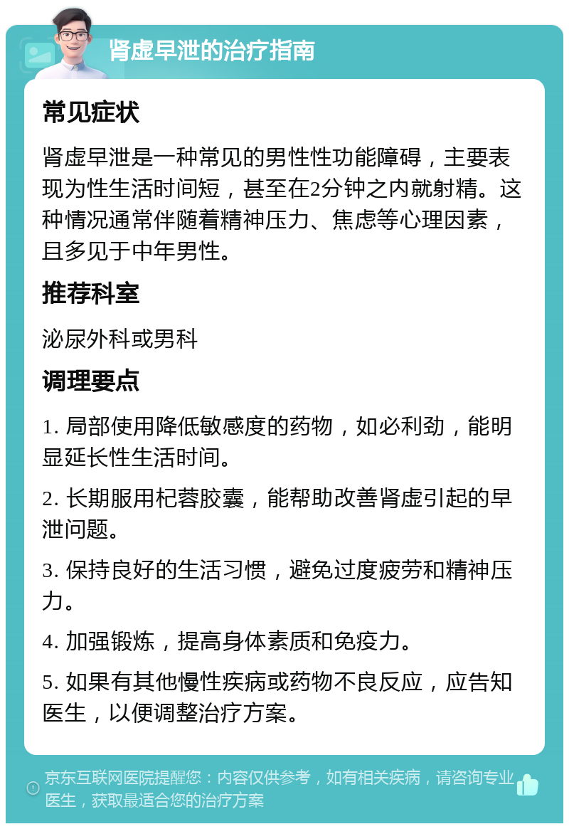 肾虚早泄的治疗指南 常见症状 肾虚早泄是一种常见的男性性功能障碍，主要表现为性生活时间短，甚至在2分钟之内就射精。这种情况通常伴随着精神压力、焦虑等心理因素，且多见于中年男性。 推荐科室 泌尿外科或男科 调理要点 1. 局部使用降低敏感度的药物，如必利劲，能明显延长性生活时间。 2. 长期服用杞蓉胶囊，能帮助改善肾虚引起的早泄问题。 3. 保持良好的生活习惯，避免过度疲劳和精神压力。 4. 加强锻炼，提高身体素质和免疫力。 5. 如果有其他慢性疾病或药物不良反应，应告知医生，以便调整治疗方案。