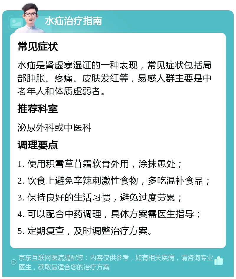 水疝治疗指南 常见症状 水疝是肾虚寒湿证的一种表现，常见症状包括局部肿胀、疼痛、皮肤发红等，易感人群主要是中老年人和体质虚弱者。 推荐科室 泌尿外科或中医科 调理要点 1. 使用积雪草苷霜软膏外用，涂抹患处； 2. 饮食上避免辛辣刺激性食物，多吃温补食品； 3. 保持良好的生活习惯，避免过度劳累； 4. 可以配合中药调理，具体方案需医生指导； 5. 定期复查，及时调整治疗方案。