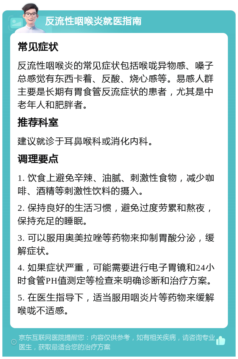 反流性咽喉炎就医指南 常见症状 反流性咽喉炎的常见症状包括喉咙异物感、嗓子总感觉有东西卡着、反酸、烧心感等。易感人群主要是长期有胃食管反流症状的患者，尤其是中老年人和肥胖者。 推荐科室 建议就诊于耳鼻喉科或消化内科。 调理要点 1. 饮食上避免辛辣、油腻、刺激性食物，减少咖啡、酒精等刺激性饮料的摄入。 2. 保持良好的生活习惯，避免过度劳累和熬夜，保持充足的睡眠。 3. 可以服用奥美拉唑等药物来抑制胃酸分泌，缓解症状。 4. 如果症状严重，可能需要进行电子胃镜和24小时食管PH值测定等检查来明确诊断和治疗方案。 5. 在医生指导下，适当服用咽炎片等药物来缓解喉咙不适感。